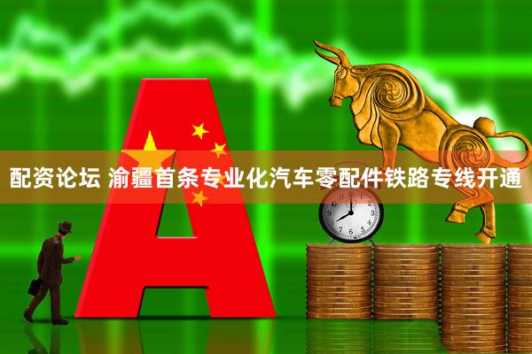 配资论坛 渝疆首条专业化汽车零配件铁路专线开通