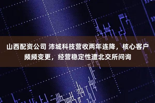 山西配资公司 沛城科技营收两年连降，核心客户频频变更，经营稳定性遭北交所问询