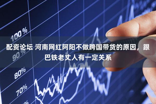 配资论坛 河南网红阿阳不做跨国带货的原因，跟巴铁老丈人有一定关系