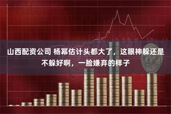 山西配资公司 杨幂估计头都大了，这眼神躲还是不躲好啊，一脸嫌弃的样子