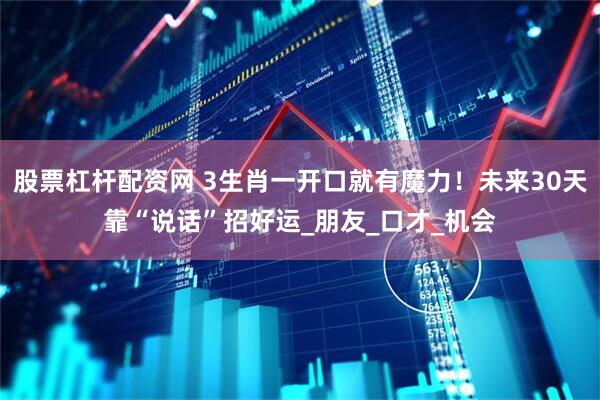 股票杠杆配资网 3生肖一开口就有魔力！未来30天靠“说话”招好运_朋友_口才_机会