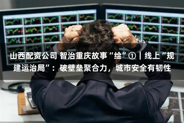山西配资公司 智治重庆故事“绘”①｜线上“规建运治局”：破壁垒聚合力，城市安全有韧性