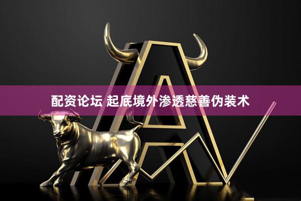 配资论坛 起底境外渗透慈善伪装术