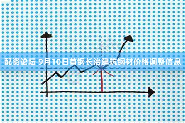 配资论坛 9月10日首钢长治建筑钢材价格调整信息