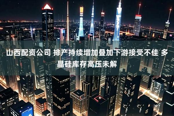 山西配资公司 排产持续增加叠加下游接受不佳 多晶硅库存高压未解