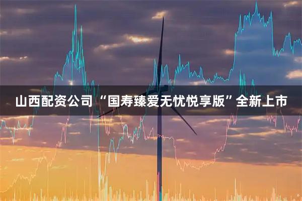山西配资公司 “国寿臻爱无忧悦享版”全新上市