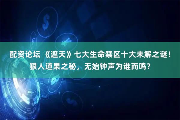 配资论坛 《遮天》七大生命禁区十大未解之谜！狠人道果之秘，无始钟声为谁而鸣？