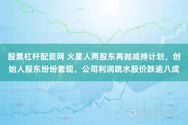 股票杠杆配资网 火星人两股东再抛减持计划，创始人股东纷纷套现，公司利润跳水股价跌逾八成