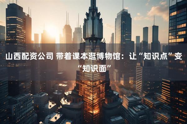 山西配资公司 带着课本逛博物馆：让“知识点”变“知识面”