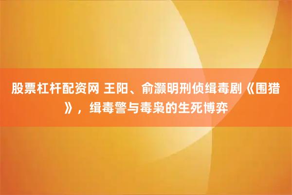 股票杠杆配资网 王阳、俞灏明刑侦缉毒剧《围猎》，缉毒警与毒枭的生死博弈