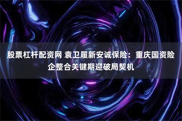 股票杠杆配资网 袁卫履新安诚保险：重庆国资险企整合关键期迎破局契机