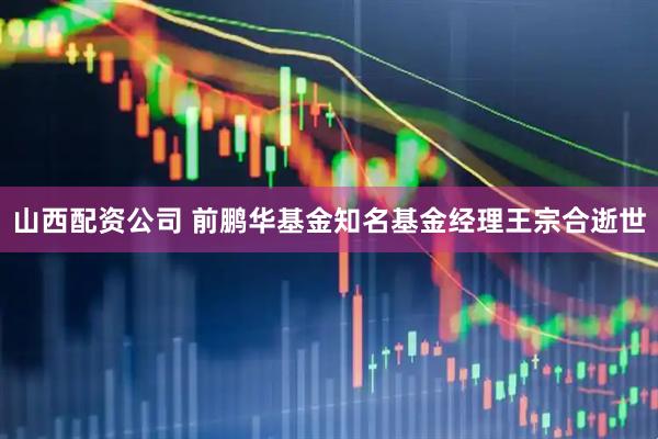 山西配资公司 前鹏华基金知名基金经理王宗合逝世