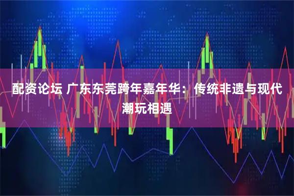 配资论坛 广东东莞跨年嘉年华：传统非遗与现代潮玩相遇