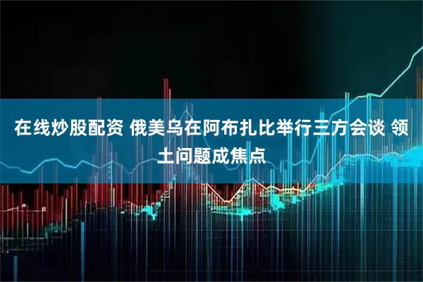 在线炒股配资 俄美乌在阿布扎比举行三方会谈 领土问题成焦点