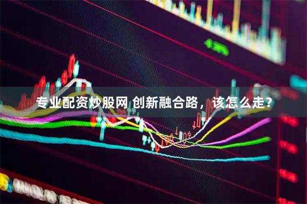 专业配资炒股网 创新融合路，该怎么走？