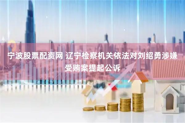 宁波股票配资网 辽宁检察机关依法对刘绍勇涉嫌受贿案提起公诉