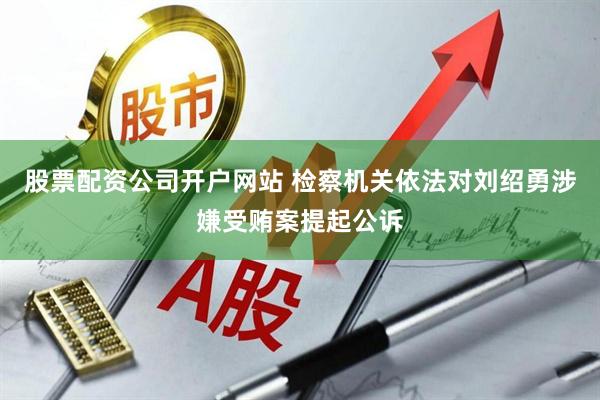股票配资公司开户网站 检察机关依法对刘绍勇涉嫌受贿案提起公诉