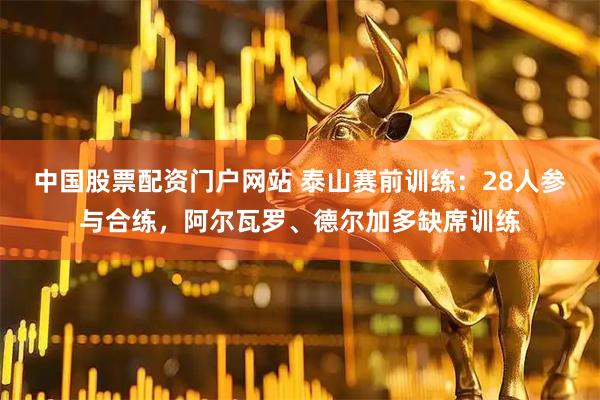 中国股票配资门户网站 泰山赛前训练：28人参与合练，阿尔瓦罗、德尔加多缺席训练