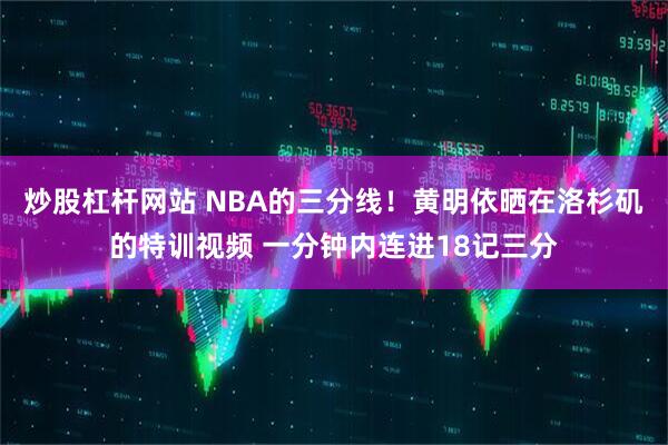 炒股杠杆网站 NBA的三分线！黄明依晒在洛杉矶的特训视频 一分钟内连进18记三分